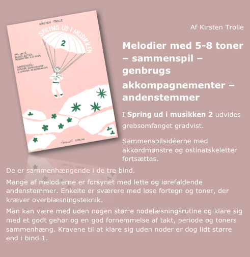                                      ￼
Af Kirsten Trolle
Melodier med 5-8 toner – sammenspil – genbrugs
akkompagnementer – andenstemmer

I Spring ud i musikken 2 udvides grebsomfanget gradvist.

Sammenspilsidéerne med akkordmønstre og ostinatskeletter fortsættes.
De er sammenhængende i de tre bind.
Mange af melodierne er forsynet med lette og iørefaldende andenstemmer. Enkelte er sværere med løse fortegn og toner, der kræver overblæsningsteknik.
Man kan være med uden nogen større nodelæsningsrutine og klare sig med et godt gehør og en god fornemmelse af takt, periode og toners sammenhæng. Kravene til at klare sig uden noder er dog lidt større end i bind 1.
